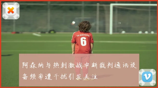阿森纳与热刺激战中断裁判通讯设备频率遭干扰引发关注