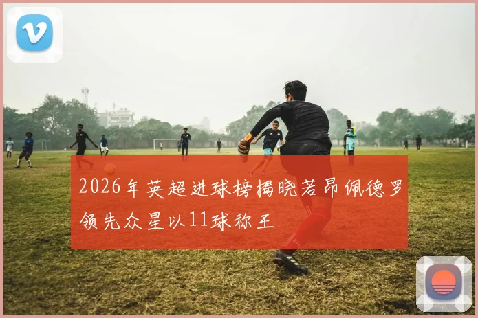 2026年英超进球榜揭晓若昂佩德罗领先众星以11球称王