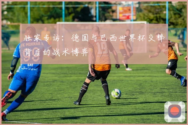 独家专访：德国与巴西世界杯交锋背后的战术博弈