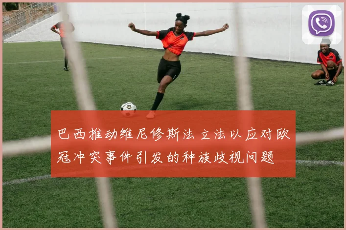 巴西推动维尼修斯法立法以应对欧冠冲突事件引发的种族歧视问题