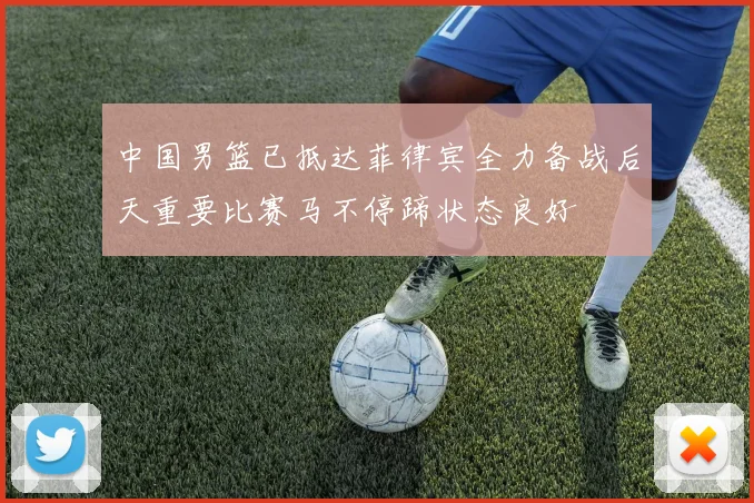 中国男篮已抵达菲律宾全力备战后天重要比赛马不停蹄状态良好